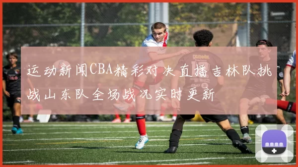 运动新闻CBA精彩对决直播吉林队挑战山东队全场战况实时更新