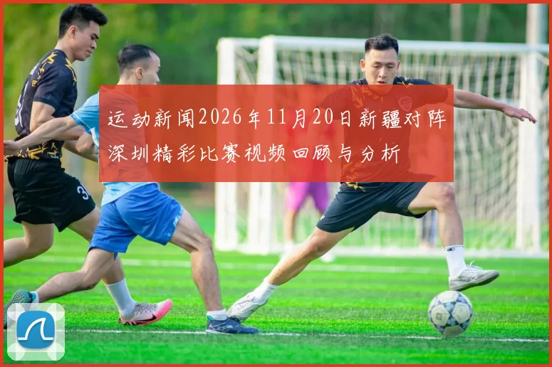 运动新闻2026年11月20日新疆对阵深圳精彩比赛视频回顾与分析