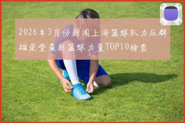 2026年3月份新闻上海篮球队力压群雄荣登最新篮球力量TOP10榜首
