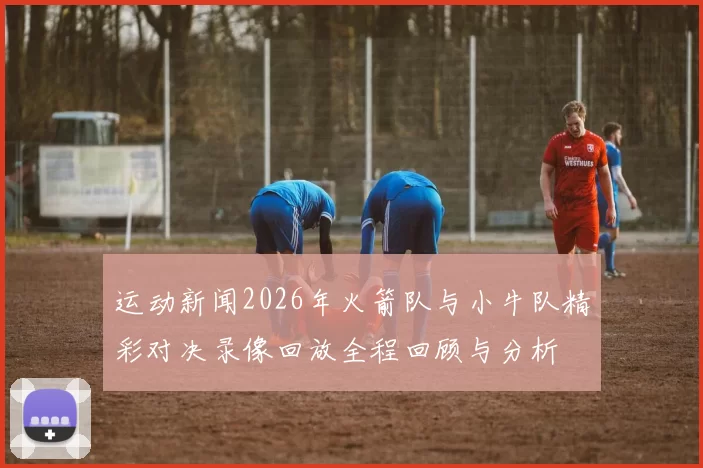运动新闻2026年火箭队与小牛队精彩对决录像回放全程回顾与分析