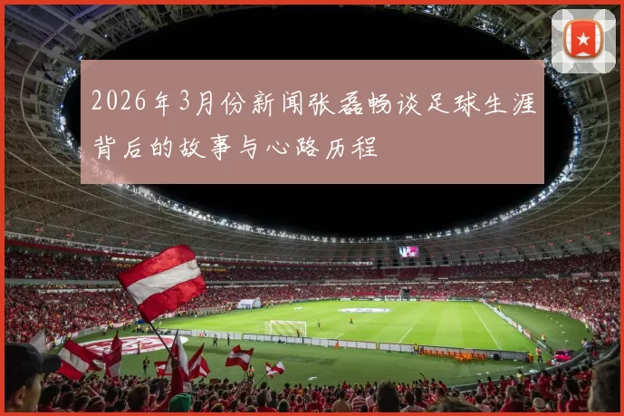 2026年3月份新闻张磊畅谈足球生涯背后的故事与心路历程