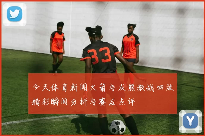 今天体育新闻火箭与灰熊激战回放精彩瞬间分析与赛后点评